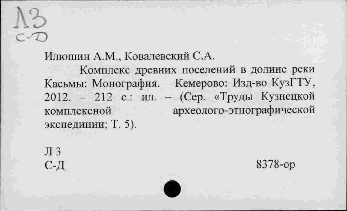 ﻿лъ
с-<О
Илюшин А.М., Ковалевский С.А.
Комплекс древних поселений в долине реки Касьмы: Монография. - Кемерово: Изд-во КузГТУ, 2012. - 212 с.: ил. - (Сер. «Труды Кузнецкой комплексной	археолого-этнографической
экспедиции; Т. 5).
Л 3 С-Д
8378-ор